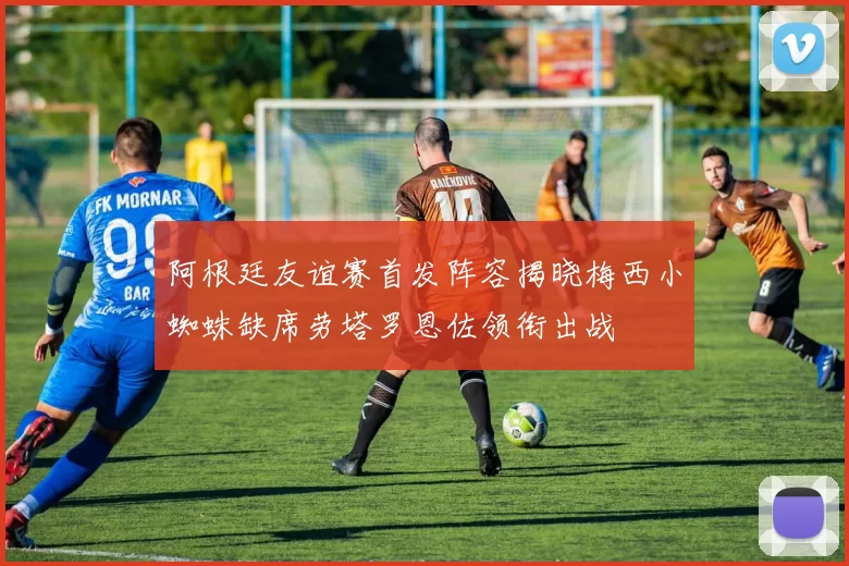 阿根廷友谊赛首发阵容揭晓梅西小蜘蛛缺席劳塔罗恩佐领衔出战