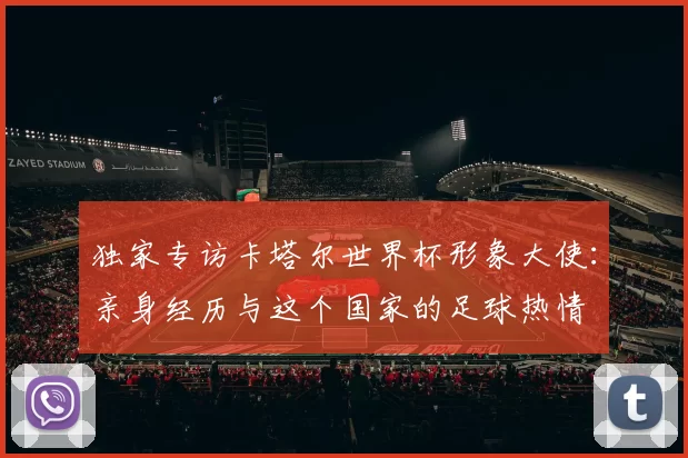 独家专访卡塔尔世界杯形象大使:亲身经历与这个国家的足球热情