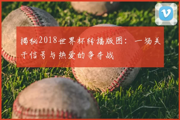 揭秘2018世界杯转播版图:一场关于信号与热爱的争夺战