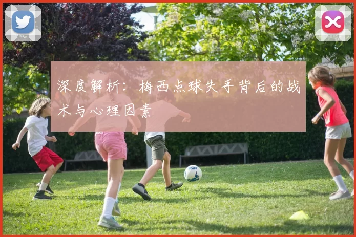 深度解析：梅西点球失手背后的战术与心理因素