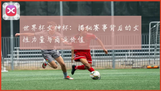 世界杯女神杯:揭秘赛事背后的女性力量与商业价值