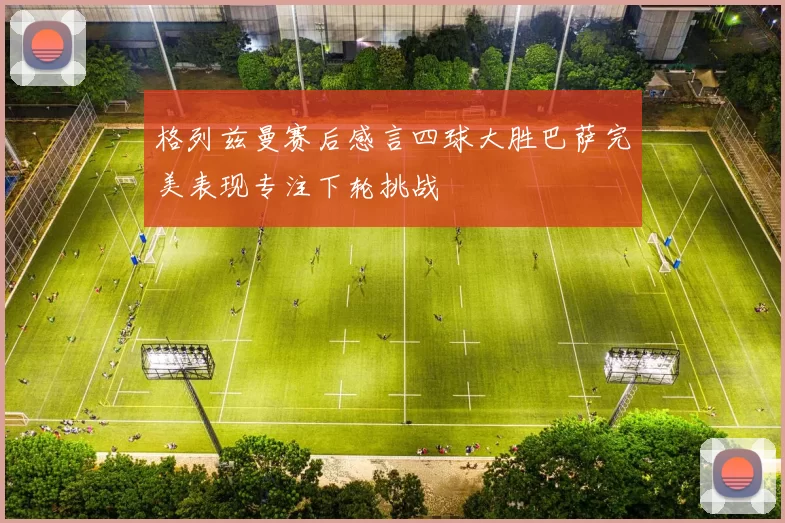 格列兹曼赛后感言四球大胜巴萨完美表现专注下轮挑战