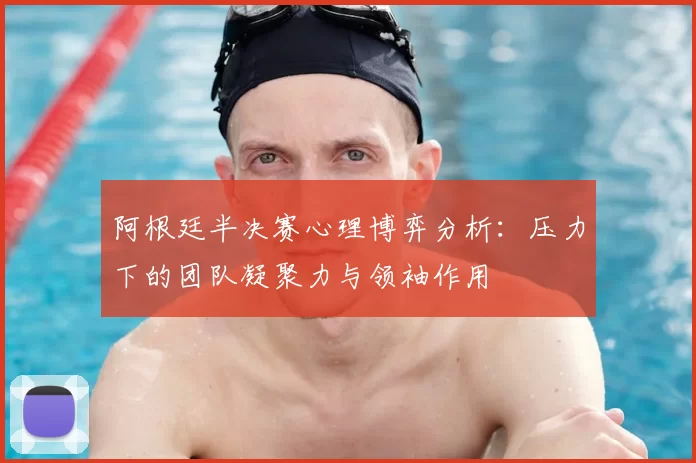 阿根廷半决赛心理博弈分析：压力下的团队凝聚力与领袖作用