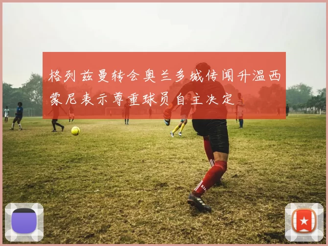 格列兹曼转会奥兰多城传闻升温西蒙尼表示尊重球员自主决定