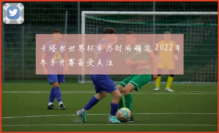 卡塔尔世界杯举办时间确定 2022年冬季开赛备受关注