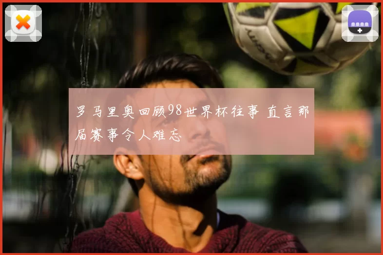 罗马里奥回顾98世界杯往事 直言那届赛事令人难忘