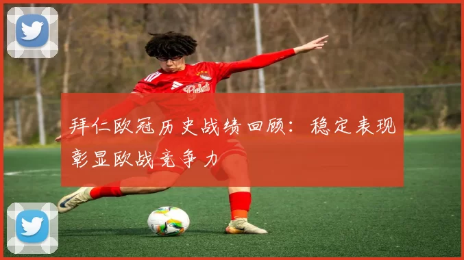 拜仁欧冠历史战绩回顾:稳定表现彰显欧战竞争力
