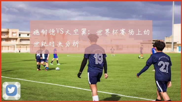 施耐德VS大空翼：世界杯赛场上的世纪对决分析