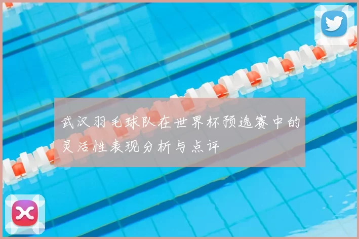 武汉羽毛球队在世界杯预选赛中的灵活性表现分析与点评