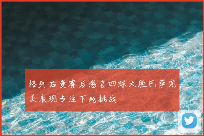 格列兹曼赛后感言四球大胜巴萨完美表现专注下轮挑战