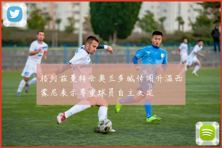 格列兹曼转会奥兰多城传闻升温西蒙尼表示尊重球员自主决定