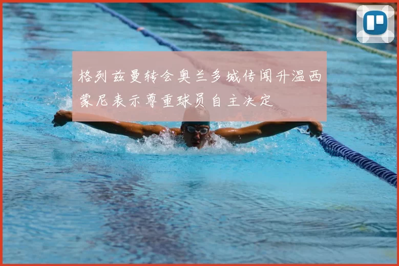 格列兹曼转会奥兰多城传闻升温西蒙尼表示尊重球员自主决定