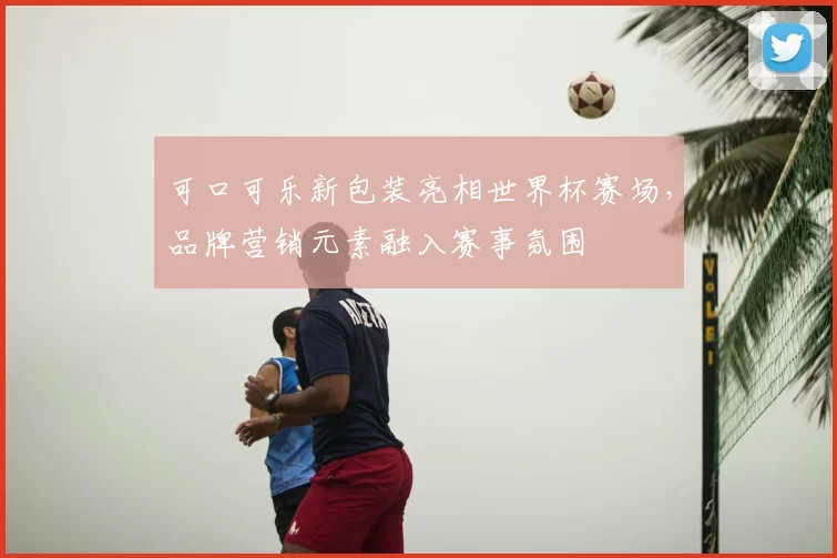 可口可乐新包装亮相世界杯赛场，品牌营销元素融入赛事氛围