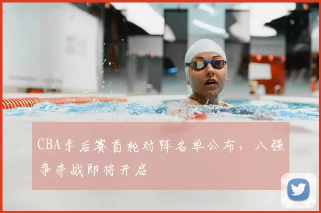 CBA季后赛首轮对阵名单公布，八强争夺战即将开启