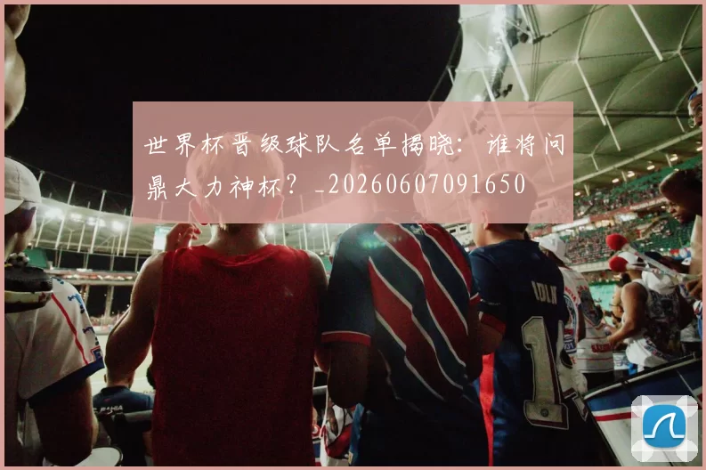 世界杯晋级球队名单揭晓：谁将问鼎大力神杯？_20260607091650
