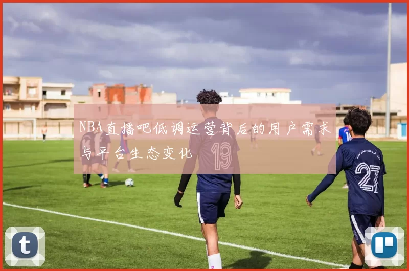 NBA直播吧低调运营背后的用户需求与平台生态变化