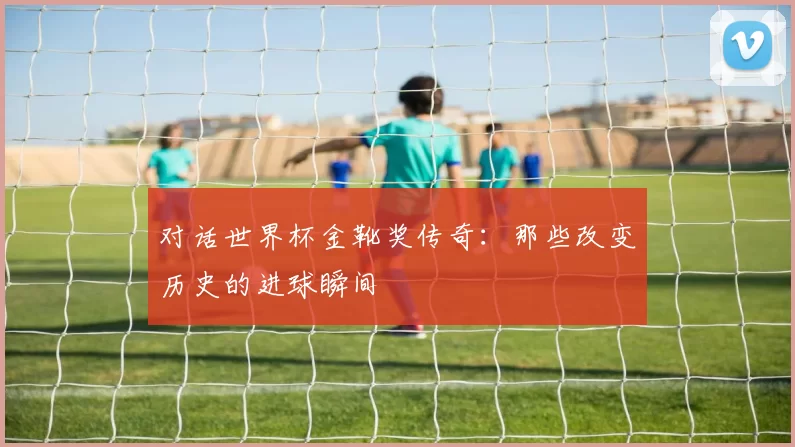 对话世界杯金靴奖传奇：那些改变历史的进球瞬间