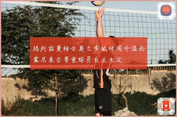 格列兹曼转会奥兰多城传闻升温西蒙尼表示尊重球员自主决定