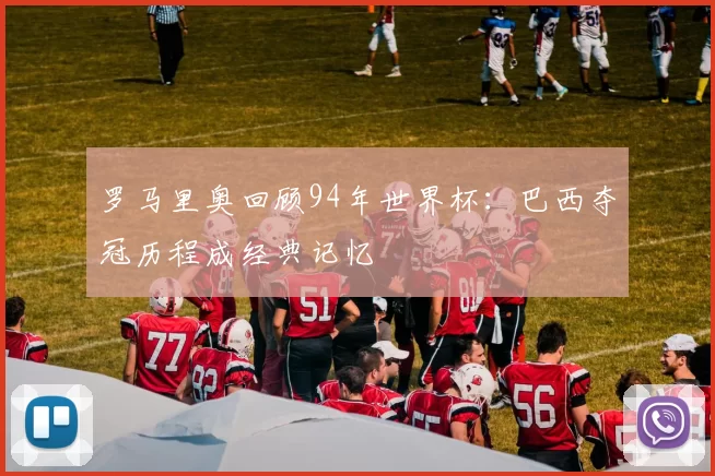 罗马里奥回顾94年世界杯：巴西夺冠历程成经典记忆