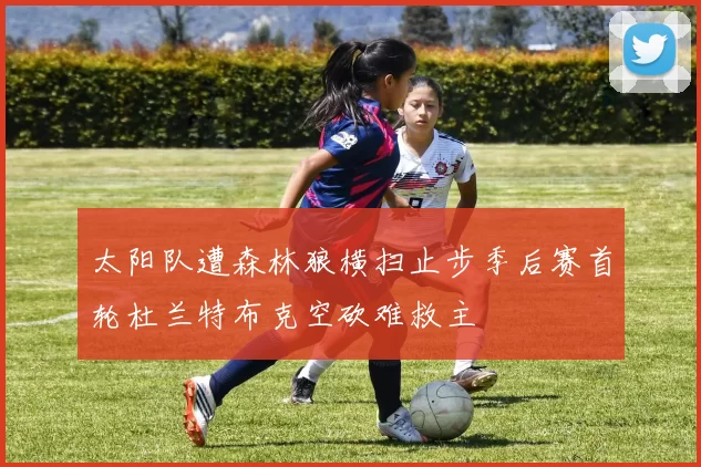太阳队遭森林狼横扫止步季后赛首轮杜兰特布克空砍难救主