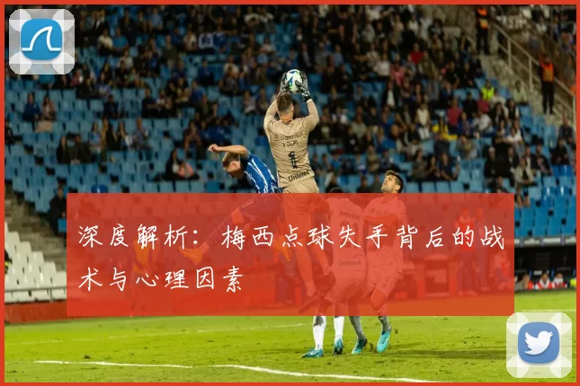 深度解析：梅西点球失手背后的战术与心理因素
