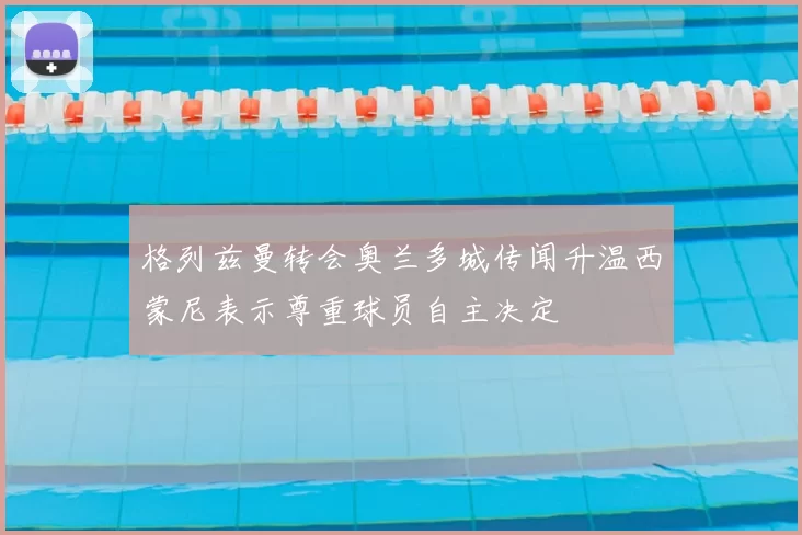 格列兹曼转会奥兰多城传闻升温西蒙尼表示尊重球员自主决定