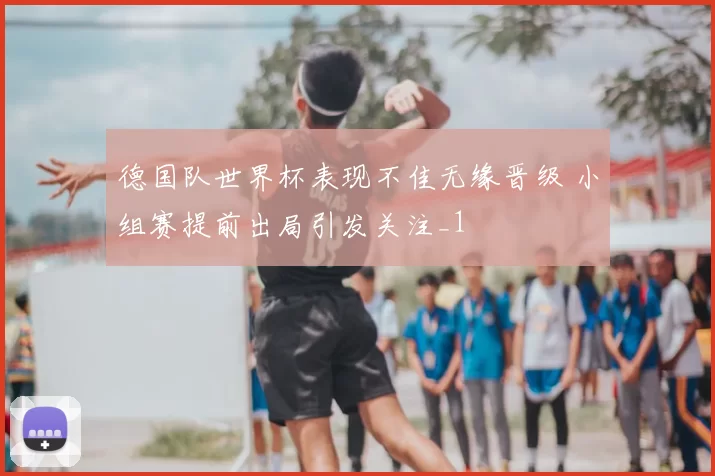 德国队世界杯表现不佳无缘晋级 小组赛提前出局引发关注_1