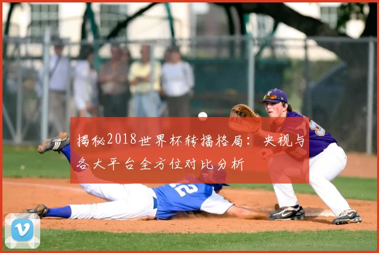 揭秘2018世界杯转播格局:央视与各大平台全方位对比分析