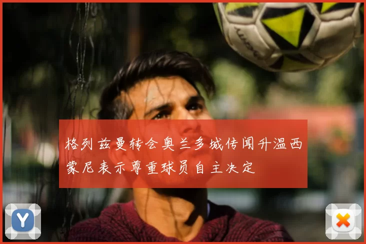 格列兹曼转会奥兰多城传闻升温西蒙尼表示尊重球员自主决定