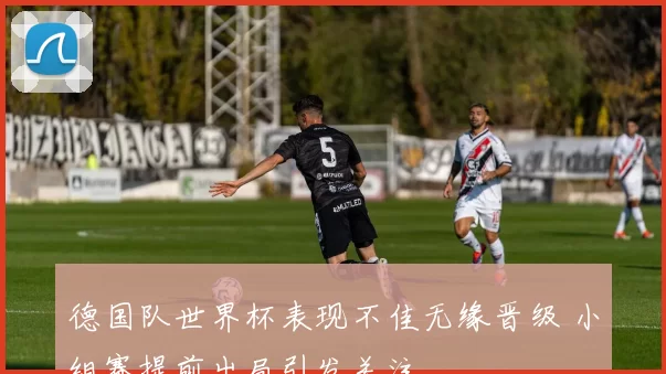 德国队世界杯表现不佳无缘晋级 小组赛提前出局引发关注