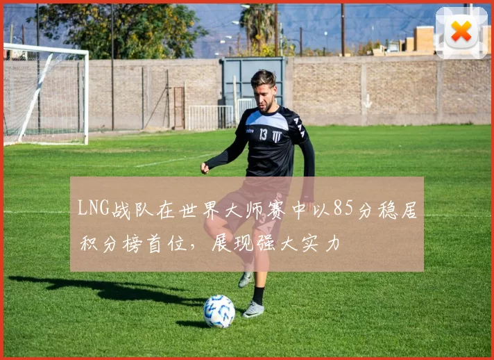 LNG战队在世界大师赛中以85分稳居积分榜首位，展现强大实力