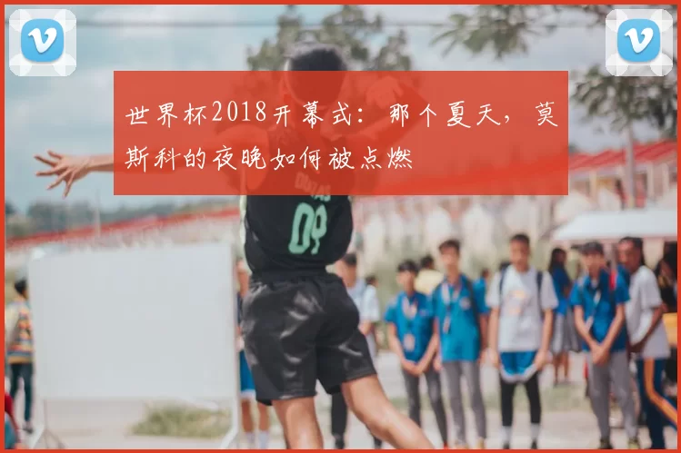 世界杯2018开幕式:那个夏天,莫斯科的夜晚如何被点燃