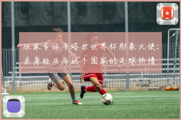 独家专访卡塔尔世界杯形象大使:亲身经历与这个国家的足球热情