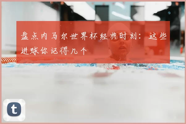 盘点内马尔世界杯经典时刻:这些进球你记得几个