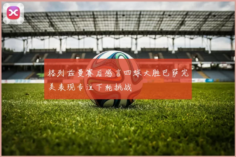 格列兹曼赛后感言四球大胜巴萨完美表现专注下轮挑战