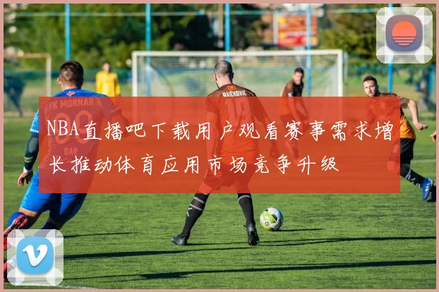 NBA直播吧下载用户观看赛事需求增长推动体育应用市场竞争升级