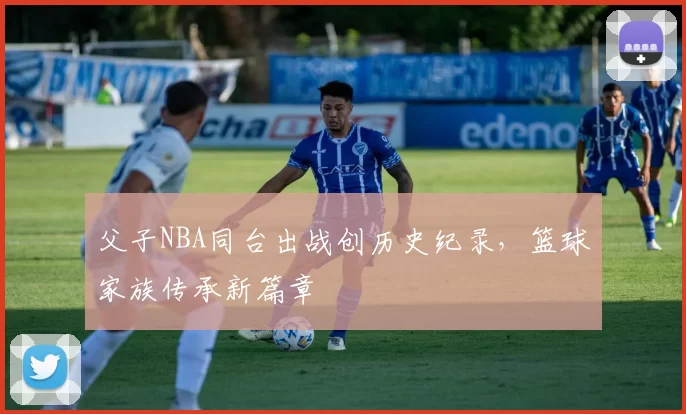 父子NBA同台出战创历史纪录，篮球家族传承新篇章
