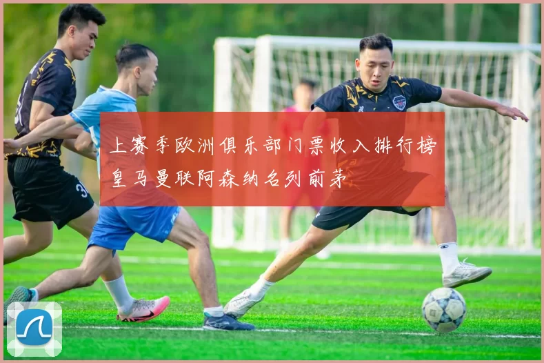 上赛季欧洲俱乐部门票收入排行榜皇马曼联阿森纳名列前茅