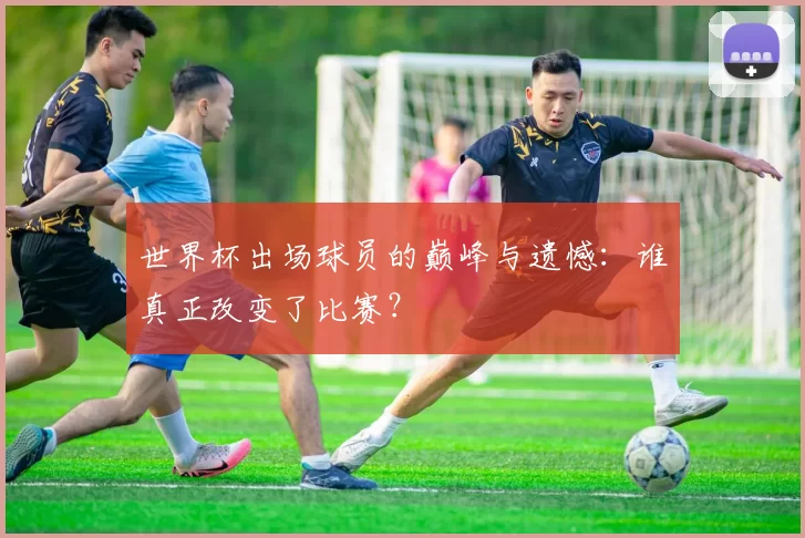 世界杯出场球员的巅峰与遗憾:谁真正改变了比赛?