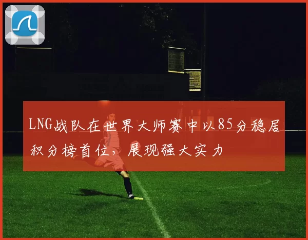 LNG战队在世界大师赛中以85分稳居积分榜首位，展现强大实力