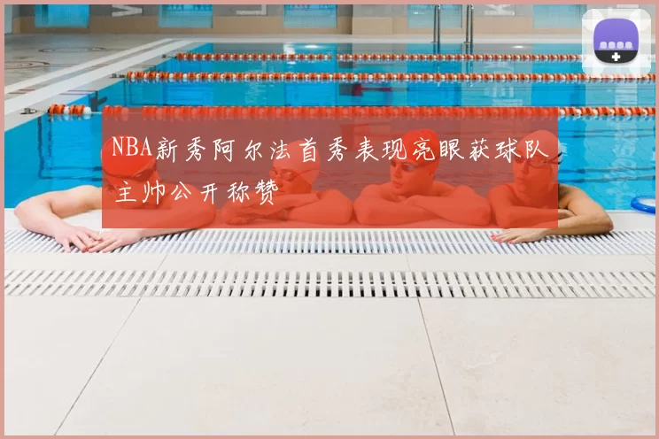 NBA新秀阿尔法首秀表现亮眼获球队主帅公开称赞