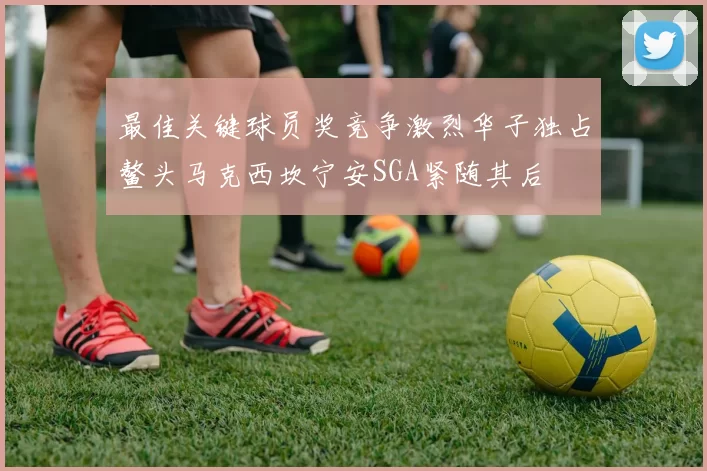 最佳关键球员奖竞争激烈华子独占鳌头马克西坎宁安SGA紧随其后